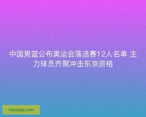 中国男篮公布奥运会落选赛12人名单 主力球员齐聚冲击东京资格