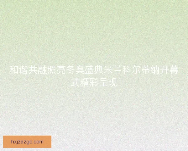 和谐共融照亮冬奥盛典米兰科尔蒂纳开幕式精彩呈现 和谐共融照亮冬奥盛典米兰科尔蒂纳开幕式精彩呈现