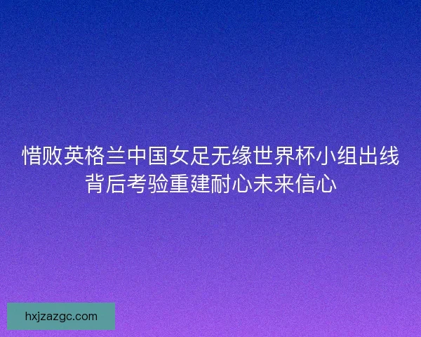 惜败英格兰中国女足无缘世界杯小组出线背后考验重建耐心未来信心