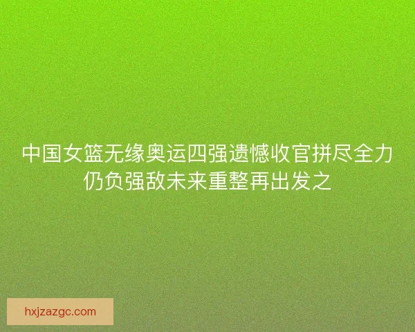 中国女篮无缘奥运四强遗憾收官拼尽全力仍负强敌未来重整再出发之