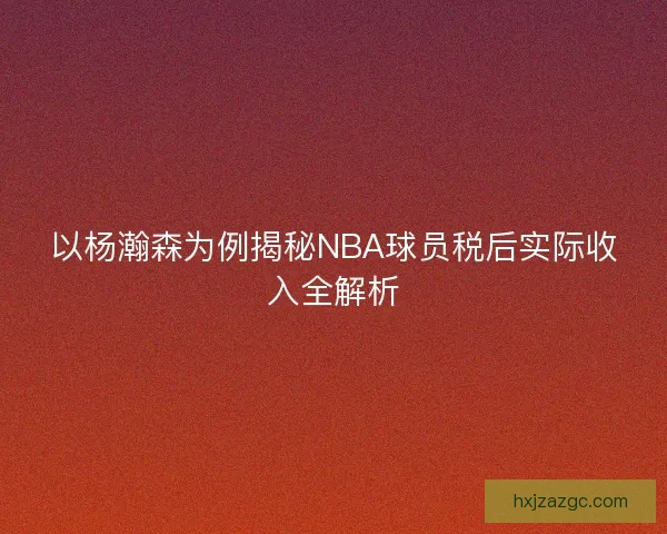 以杨瀚森为例揭秘NBA球员税后实际收入全解析