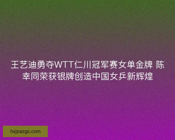 王艺迪勇夺WTT仁川冠军赛女单金牌 陈幸同荣获银牌创造中国女乒新辉煌