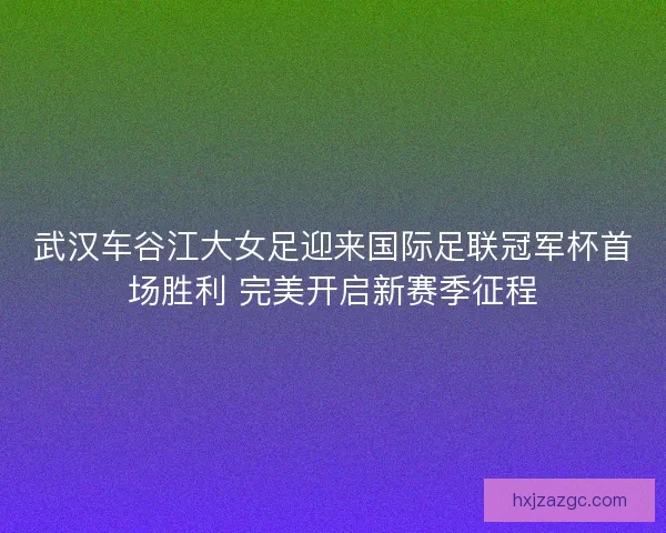 武汉车谷江大女足迎来国际足联冠军杯首场胜利 完美开启新赛季征程