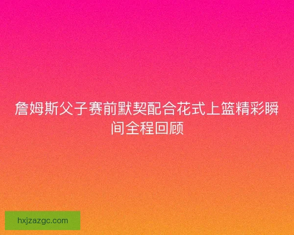 詹姆斯父子赛前默契配合花式上篮精彩瞬间全程回顾