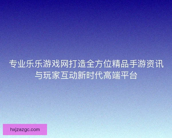 专业乐乐游戏网打造全方位精品手游资讯与玩家互动新时代高端平台
