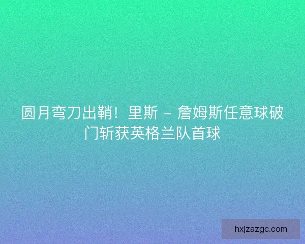 圆月弯刀出鞘！里斯 - 詹姆斯任意球破门斩获英格兰队首球