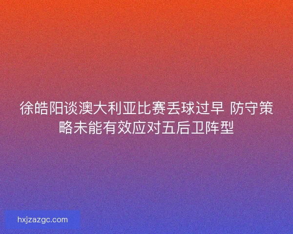 徐皓阳谈澳大利亚比赛丢球过早 防守策略未能有效应对五后卫阵型