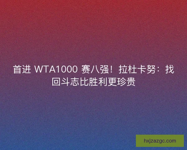 首进 WTA1000 赛八强！拉杜卡努：找回斗志比胜利更珍贵