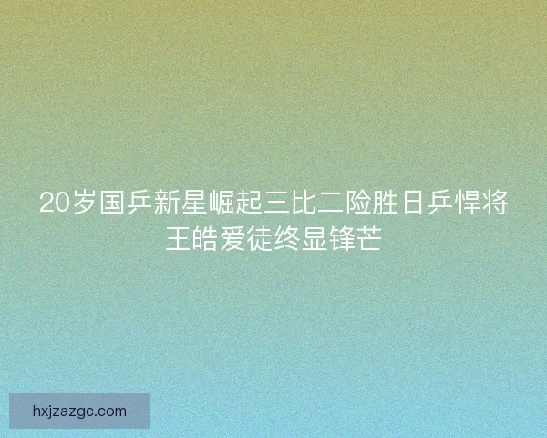 20岁国乒新星崛起三比二险胜日乒悍将王皓爱徒终显锋芒