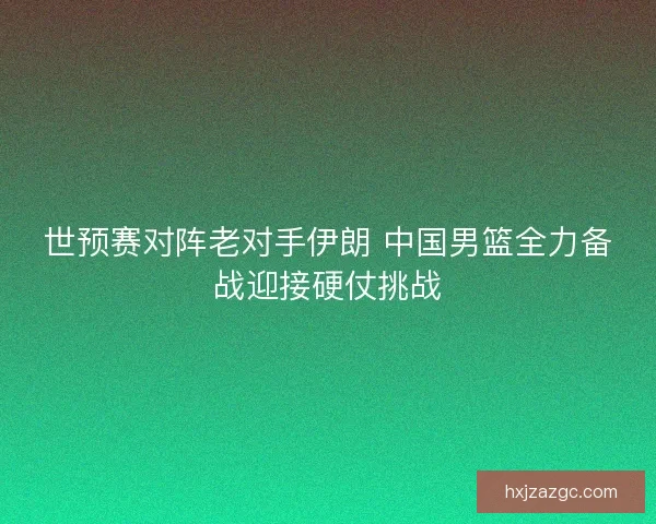 世预赛对阵老对手伊朗 中国男篮全力备战迎接硬仗挑战