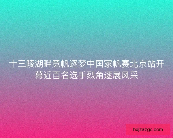 十三陵湖畔竞帆逐梦中国家帆赛北京站开幕近百名选手烈角逐展风采