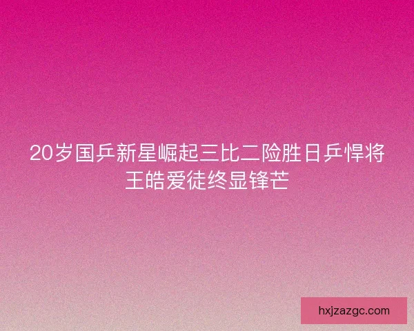 20岁国乒新星崛起三比二险胜日乒悍将王皓爱徒终显锋芒