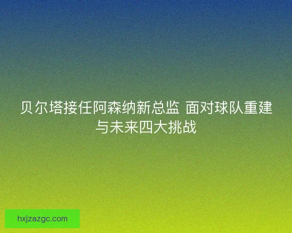 贝尔塔接任阿森纳新总监 面对球队重建与未来四大挑战