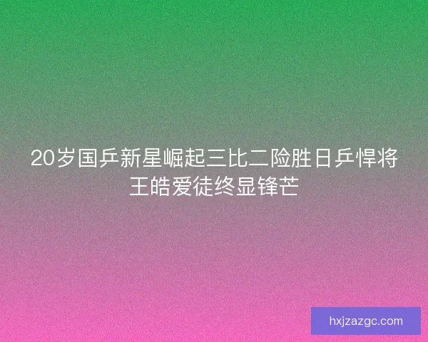 20岁国乒新星崛起三比二险胜日乒悍将王皓爱徒终显锋芒