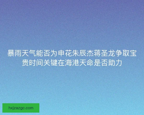暴雨天气能否为申花朱辰杰蒋圣龙争取宝贵时间关键在海港天命是否助力
